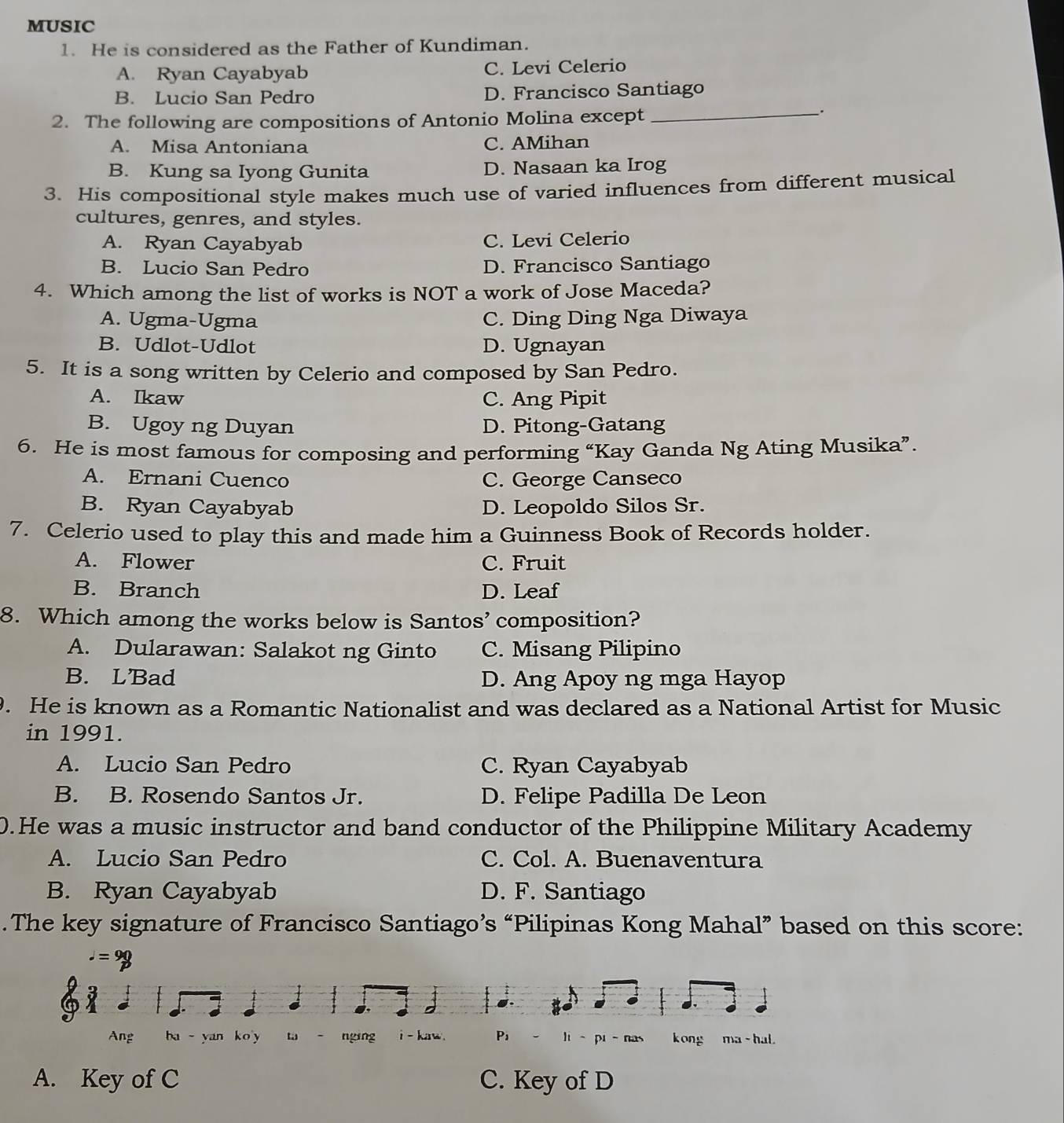 MUSIC
1. He is considered as the Father of Kundiman.
A. Ryan Cayabyab C. Levi Celerio
B. Lucio San Pedro D. Francisco Santiago
2. The following are compositions of Antonio Molina except_
_.
A. Misa Antoniana C. AMihan
B. Kung sa Iyong Gunita D. Nasaan ka Irog
3. His compositional style makes much use of varied influences from different musical
cultures, genres, and styles.
A. Ryan Cayabyab C. Levi Celerio
B. Lucio San Pedro D. Francisco Santiago
4. Which among the list of works is NOT a work of Jose Maceda?
A. Ugma-Ugma C. Ding Ding Nga Diwaya
B. Udlot-Udlot D. Ugnayan
5. It is a song written by Celerio and composed by San Pedro.
A. Ikaw C. Ang Pipit
B. Ugoy ng Duyan D. Pitong-Gatang
6. He is most famous for composing and performing “Kay Ganda Ng Ating Musika”
A. Ernani Cuenco C. George Canseco
B. Ryan Cayabyab D. Leopoldo Silos Sr.
7. Celerio used to play this and made him a Guinness Book of Records holder.
A. Flower C. Fruit
B. Branch D. Leaf
8. Which among the works below is Santos’ composition?
A. Dularawan: Salakot ng Ginto C. Misang Pilipino
B. LBad D. Ang Apoy ng mga Hayop
. He is known as a Romantic Nationalist and was declared as a National Artist for Music
in 1991.
A. Lucio San Pedro C. Ryan Cayabyab
B. B. Rosendo Santos Jr. D. Felipe Padilla De Leon
0.He was a music instructor and band conductor of the Philippine Military Academy
A. Lucio San Pedro C. Col. A. Buenaventura
B. Ryan Cayabyab D. F. Santiago
.The key signature of Francisco Santiago’s “Pilipinas Kong Mahal” based on this score:.=9
2 
Ang ba  yan ko y w - nging i - kaw. P, li-pi-nas kong ma - hal.
A. Key of C C. Key of D