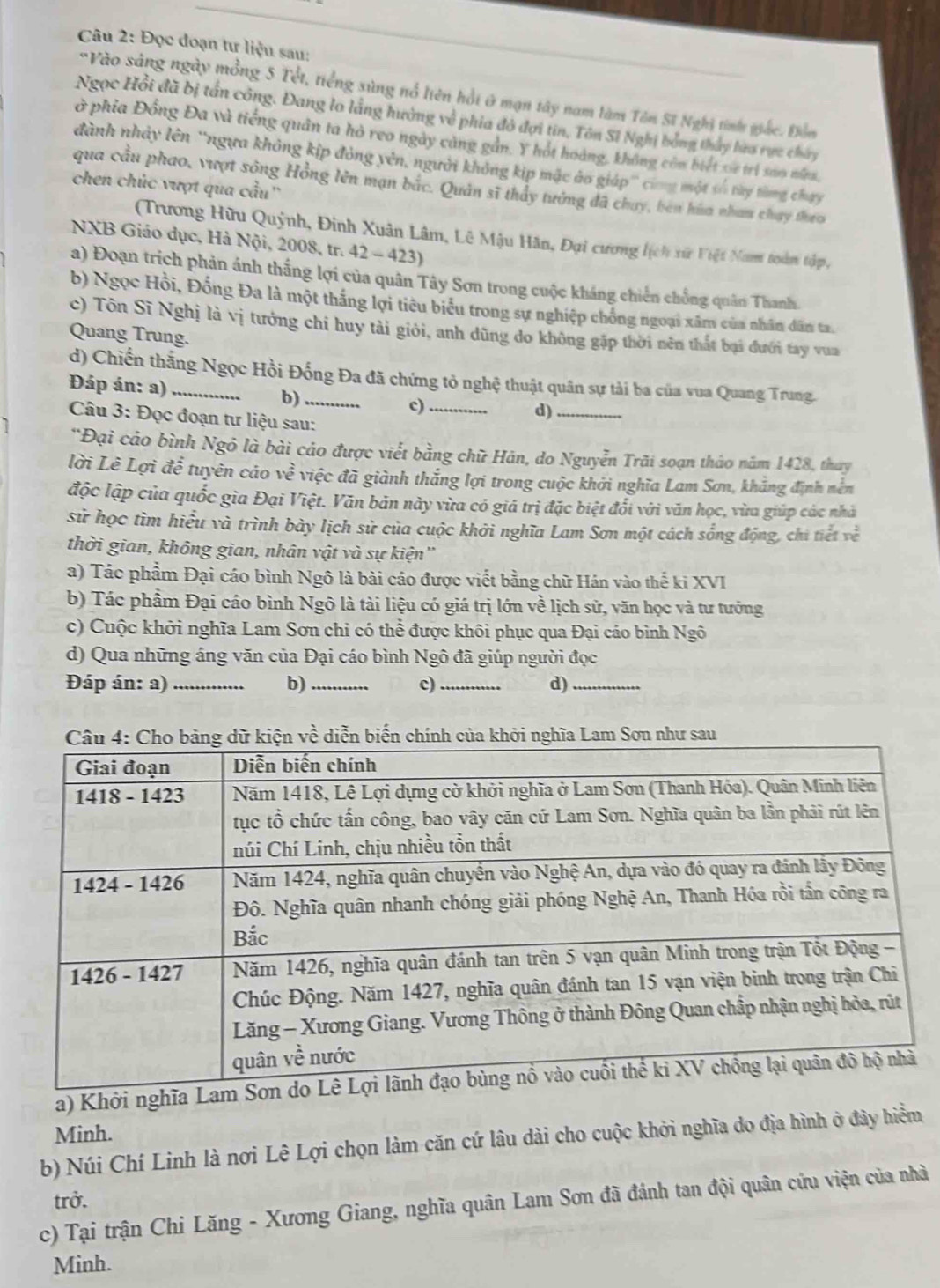 Đọc đoạn tư liệu sau:
"Vào sáng ngày mồng 5 Tết, tiếng sùng nổ liên hồi 0 mạn tây nam làm Tôn Sĩ Nghị tinh giác. Đồm
Ngọc Hồi đã bị tấn công. Đang lo lằng hưởng về phia đô đợi tin, Tôn Sĩ Nghị bóng thủy hưo rực chúy
ở phía Đồng Đa và tiếng quân ta hỏ reo ngày cảng gần. Y hót hoàng, không còm biết xe trì sao nnm
dành nhảy lên ''ngựa không kịp đỏng yên, người không kịp mặc áo giáp' cơng một số tày từng chạy
chen chúc vượt qua cầu''
qua cầu phao, vượt sông Hồng lên mạn bắc. Quản sĩ thấy tưởng đã chuy, ben hùa nhan chạy theo
(Trương Hữu Quỳnh, Đinh Xuân Lâm, Lê Mậu Hãn, Đại cương lịch xữ Việt Nam toàn tập,
NXB Giáo dục, Hà Nội, 2008, tr. 42 - 423)
a) Đoạn trịch phản ánh thắng lợi của quân Tây Sơn trong cuộc kháng chiến chồng quân Thanh.
b) Ngọc Hồi, Đồng Đa là một thắng lợi tiêu biểu trong sự nghiệp chống ngoại xâm của nhân dân ta.
c) Tôn Sĩ Nghị là vị tướng chi huy tải giỏi, anh dũng do không gặp thời nên thất bại đưới tay vua
Quang Trung.
d) Chiến thắng Ngọc Hồi Đống Đa đã chứng tỏ nghệ thuật quân sự tài ba của vua Quang Trung.
Đáp án: a)_ b)_ c)_
d)_
Câu 3: Đọc đoạn tư liệu sau:
*Đại cảo bình Ngô là bài cáo được viết bằng chữ Hán, do Nguyễn Trãi soạn thảo năm 1428, thay
lời Lê Lợi để tuyên cảo về việc đã giành thắng lợi trong cuộc khởi nghĩa Lam Sơn, khẳng định nễn
độc lập của quốc gia Đại Việt. Văn bản này vừa có giả trị đặc biệt đổi với văn học, vừa giúp các nhà
sử học tìm hiểu và trình bày lịch sử của cuộc khởi nghĩa Lam Sơn một cách sống động, chi tiết về
thời gian, không gian, nhân vật và sự kiện''
a) Tác phẩm Đại cáo bình Ngô là bài cáo được viết bằng chữ Hán vào thế ki XVI
b) Tác phẩm Đại cáo bình Ngô là tài liệu có giá trị lớn về lịch sử, văn học và tư tưởng
c) Cuộc khởi nghĩa Lam Sơn chi có thể được khôi phục qua Đại cáo bình Ngô
d) Qua những áng văn của Đại cáo bình Ngô đã giúp người đọc
Đáp án: a) _b) _c) _d)_
a) Khởi nghĩa L
Minh.
b) Núi Chí Linh là nơi Lê Lợi chọn làm căn cứ lâu dài cho cuộc khởi nghĩa do địa hình ở đây hiểm
trở.
c) Tại trận Chi Lăng - Xương Giang, nghĩa quân Lam Sơn đã đánh tan đội quân cứu viện của nhà
Minh.