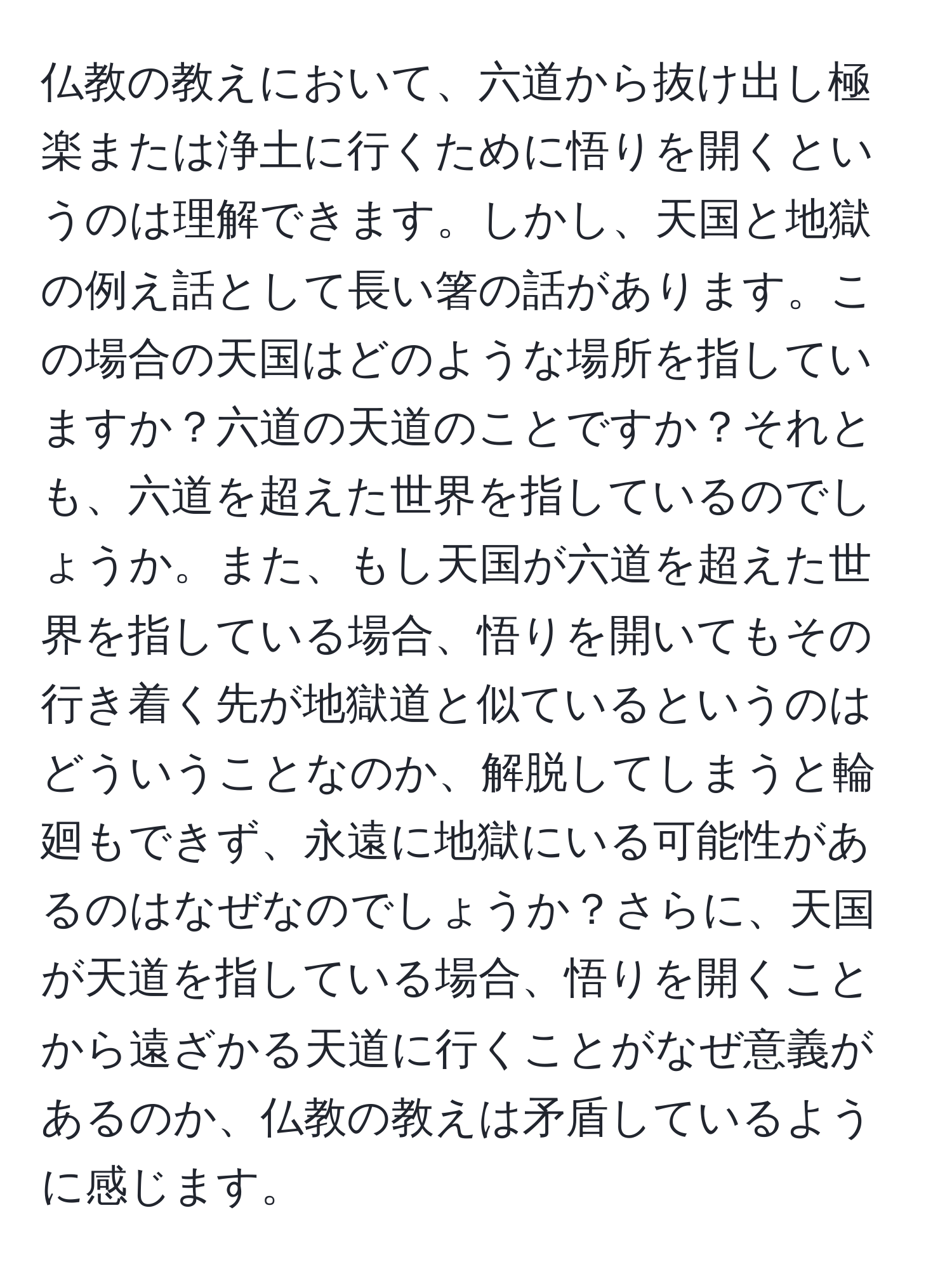 仏教の教えにおいて、六道から抜け出し極楽または浄土に行くために悟りを開くというのは理解できます。しかし、天国と地獄の例え話として長い箸の話があります。この場合の天国はどのような場所を指していますか？六道の天道のことですか？それとも、六道を超えた世界を指しているのでしょうか。また、もし天国が六道を超えた世界を指している場合、悟りを開いてもその行き着く先が地獄道と似ているというのはどういうことなのか、解脱してしまうと輪廻もできず、永遠に地獄にいる可能性があるのはなぜなのでしょうか？さらに、天国が天道を指している場合、悟りを開くことから遠ざかる天道に行くことがなぜ意義があるのか、仏教の教えは矛盾しているように感じます。