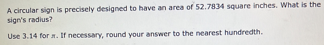 A circular sign is precisely designed to have an area of 52.7834 square inches. What is the 
sign's radius? 
Use 3.14 for π. If necessary, round your answer to the nearest hundredth.