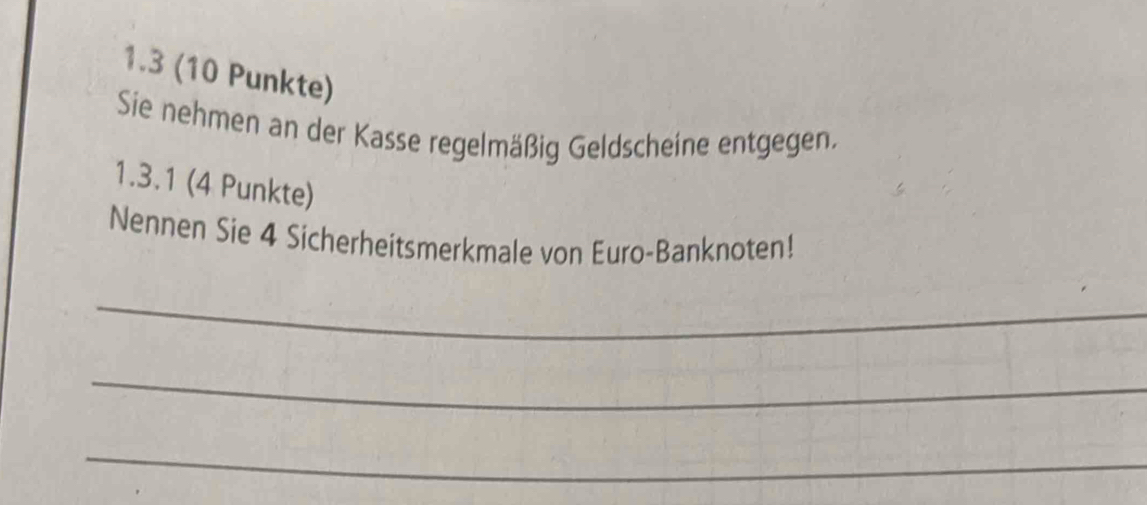 1.3 (10 Punkte) 
Sie nehmen an der Kasse regelmäßig Geldscheine entgegen. 
1.3.1 (4 Punkte) 
Nennen Sie 4 Sicherheitsmerkmale von Euro-Banknoten! 
_ 
_ 
_