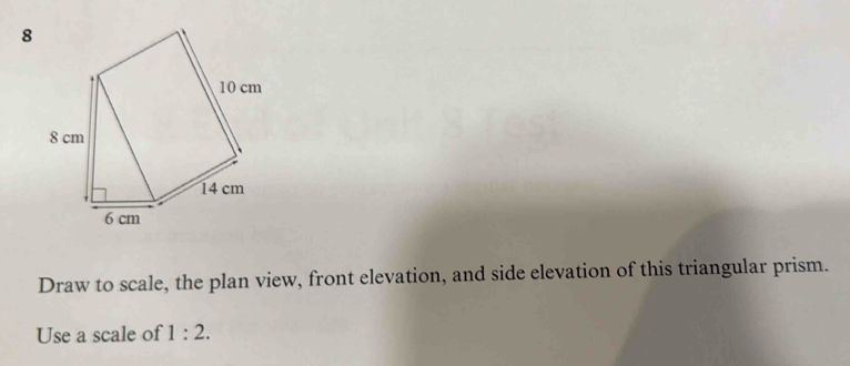 Draw to scale, the plan view, front elevation, and side elevation of this triangular prism. 
Use a scale of 1:2.