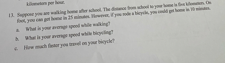 kilometers per hour. 
13. Suppose you are walking home after school. The distance from school to your home is five kilometers. On 
foot, you can get home in 25 minutes. However, if you rode a bicycle, you could get home in 10 minutes. 
a. What is your average speed while walking? 
b. What is your average speed while bicycling? 
c. How much faster you travel on your bicycle?