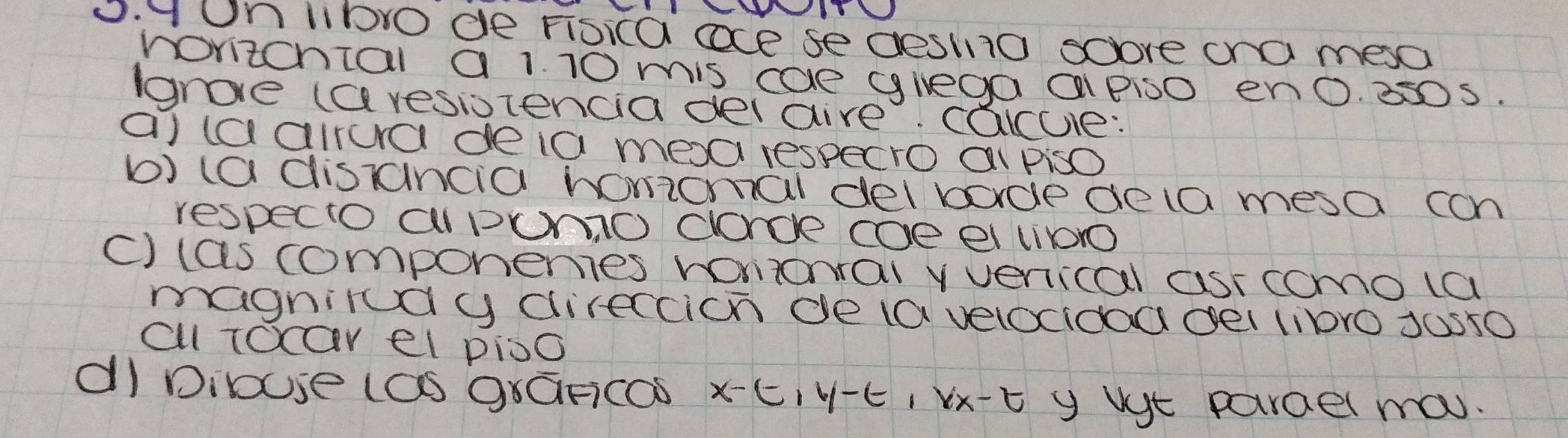 yOn libo de Fisica ace se desino sove cna mesa 
rorizcnial a 1. 10 mis cae glega a Piso en0. 350s. 
groe (aresiotencia delare. caue: 
a) taairura deia mea respecro ai piso 
b) (a distancia homomal delbode deta mesa can 
respecto aPumO clorce ce ei lio 
c) las componemes ronionral vvenical asr como la 
magnirdy direccion de (a velocidoa deI 110r0 J0s50 
cl Tocarel pioo 
dI Dibue (aS graFicos xE, V-E, Vx-t y Ve parael ma.