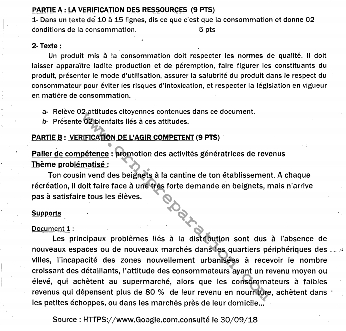 PARTIE A : LA VERIFICATION DES RESSOURCES (9 PTS)
1- Dans un texte de 10 à 15 lignes, dis ce que c'est que la consommation et donne 02
conditions de la consommation. 5 pts
2- Texte :
Un produit mis à la consommation doit respecter les normes de qualité. Il doit
laisser apparaître ladite production et de péremption, faire figurer les constituants du
produit, présenter le mode d'utilisation, assurer la salubrité du produit dans le respect du
consommateur pour éviter les risques d'intoxication, et respecter la législation en vigueur
en matière de consommation.
a- Relève 02 attitudes citoyennes contenues dans ce document.
b- Présente 02 bienfaits liés à ces attitudes.
PARTIE B : VERIFICATION DE L'AGIR COMPETENT (9 PTS)
* Palier de compétence : promotion des activités génératrices de revenus
*  Thème problématisé :
Ton cousin vend des beignets à la cantine de ton établissement. A chaque
récréation, il doit faire face à une très forte demande en beignets, mais n'arrive
pas à satisfaire tous les élèves.
Supports
Document 1 :
Les principaux problèmes liés à la distribution sont dus à l'absence de
nouveaux espaces ou de nouveaux marchés dans les quartiers périphériques des .
villes, l'incapacité des zones nouvellement urbanisées à recevoir le nombre
croissant des détaillants, l'attitude des consommateurs ayant un revenu moyen ou
élevé, qui achètent au supermarché, alors que les consommateurs à faibles
revenus qui dépensent plus de 80 % de leur revenu en nourriture, achètent dans :
les petites échoppes, ou dans les marchés près de leur domicile...
Source : HTTPS://www.Google.com.consulté le 30/09/18