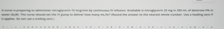 A nurse is preparing to administer nitroglycerin 55 mcg/min by continuous IV infusion. Available is nitroglycerin 25 mg in 250 mL of dextrose 5% in 
it applies. Do not use a trailing zero. weter (DyW). The nurse should set the IV pump to deliver how many mL/hr? (Iound the answer to the nearest whole number. Use a leading zero if