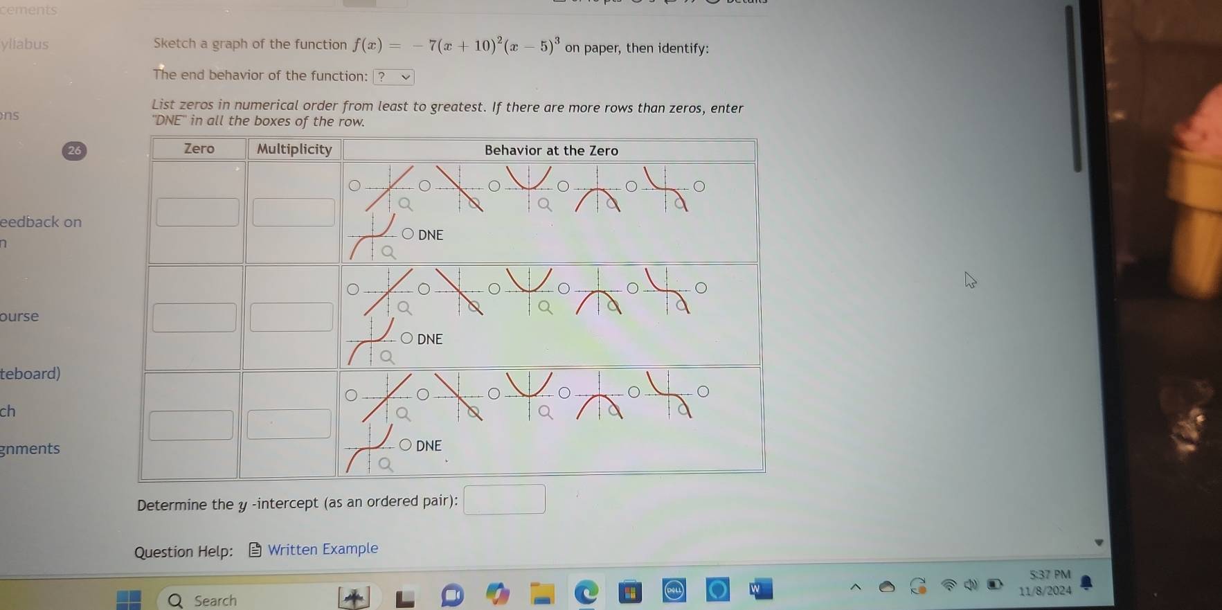 cements 
yliabus Sketch a graph of the function f(x)= 7(x+10)^2(x-5)^3 on paper, then identify: 
The end behavior of the function: 
List zeros in numerical order from least to greatest. If there are more rows than zeros, enter 
ns 
DNE 
eedback on 
ourse 
teboard) 
ch 
gnments 
Determine the y -intercept (as an ordered pair): 
Question Help: Written Example 
5:37 PM 
Search 
11/8/2024