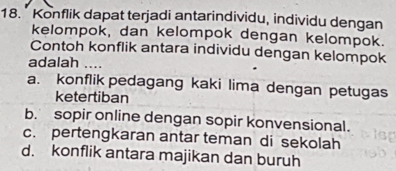 Konflik dapat terjadi antarindividu, individu dengan
kelompok, dan kelompok dengan kelompok.
Contoh konflik antara individu dengan kelompok
adalah ....
a. konflik pedagang kaki lima dengan petugas
ketertiban
b. sopir online dengan sopir konvensional.
c. pertengkaran antar teman di sekolah
d. konflik antara majikan dan buruh