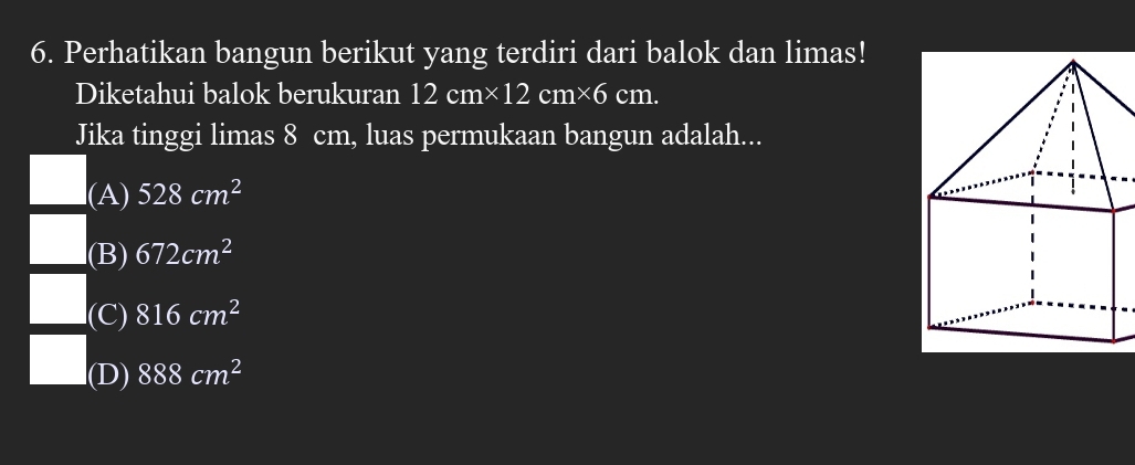 Perhatikan bangun berikut yang terdiri dari balok dan limas!
Diketahui balok berukuran 12cm* 12cm* 6 CI m.
Jika tinggi limas 8 cm, luas permukaan bangun adalah...
l(A) 528cm^2
(B) 672cm^2
l(C) 816cm^2
(D) 888cm^2