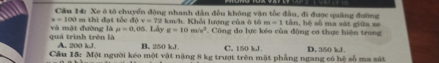 VAT LY 10
Câu 14: Xe ô tô chuyển động nhanh dần đều không vận tốc đầu, đi được quãng đường
s=100m thì đạt tốc độ v=72 km/h. Khối lượng của ô tô m=1tan , hệ số ma sát giữa xe
và mặt đường là mu =0,05. Lấy g=10m/s^2 , Công do lực kéo của động cơ thực hiện trong
quá trình trên là
A. 200 kJ. B. 250 kJ. C. 150 kJ. D. 350 kJ.
Câu 15: Một người kéo một vật nặng 8 kg trượt trên mặt phẳng ngang có hệ số ma sát