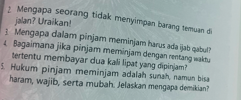 Mengapa seorang tidak menyimpan barang temuan di 
jalan? Uraikan! 
3. Mengapa dalam pinjam meminjam harus ada ijab qabul? 
4. Bagaimana jika pinjam meminjam dengan rentang waktu 
tertentu membayar dua kali lipat yang dipinjam? 
5. Hukum pinjam meminjam adalah sunah, namun bisa 
haram, wajib, serta mubah. Jelaskan mengapa demikian?