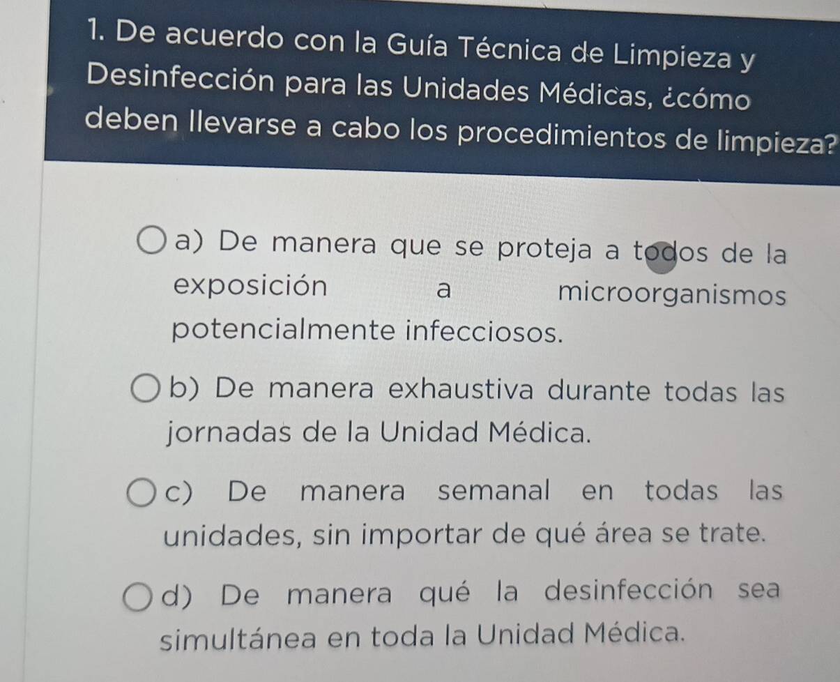 De acuerdo con la Guía Técnica de Limpieza y
Desinfección para las Unidades Médicas, ¿cómo
deben Ilevarse a cabo los procedimientos de limpieza?
a) De manera que se proteja a todos de la
exposición a microorganismos
potencialmente infecciosos.
b) De manera exhaustiva durante todas las
jornadas de la Unidad Médica.
c) De manera semanal en todas las
unidades, sin importar de qué área se trate.
d) De manera qué la desinfección sea
simultánea en toda la Unidad Médica.