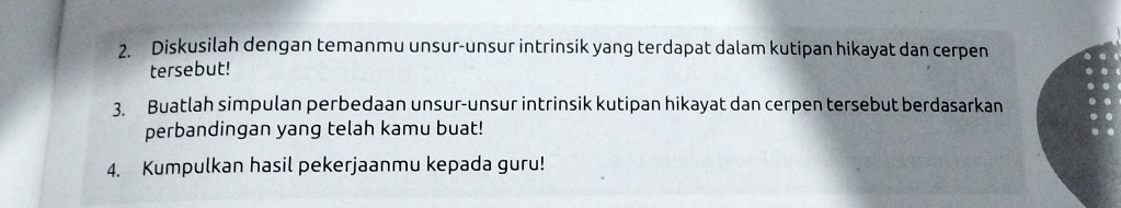 Diskusilah dengan temanmu unsur-unsur intrinsik yang terdapat dalam kutipan hikayat dan cerpen 
tersebut! 
3. Buatlah simpulan perbedaan unsur-unsur intrinsik kutipan hikayat dan cerpen tersebut berdasarkan 
perbandingan yang telah kamu buat! 
4. Kumpulkan hasil pekerjaanmu kepada guru!