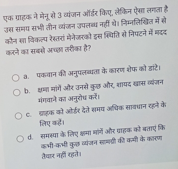 एक ग्राहक ने मेनू से 3 व्यंजन ऑर्डर किए, लेकिन ऐसा लगता है
उस समय सभी तीन व्यंजन उपलब्ध नहीं थे। निम्नलिखित में से
कौन सा विकल्प रेस्तरां मेनेजरको इस स्थिति से निपटने में मदद
करने का सबसे अच्छा तरीका है?
a. पकवान की अनुपलब्धता के कारण शेफ को डांटे।
b. क्षमा मांगें और उनसे कुछ और, शायद खास व्यंजन
मंगवाने का अनुरोध करें।
C. ग्राहक को ओर्डर देते समय अधिक सावधान रहने के
लिए कहें।
d. समस्या के लिए क्षमा मांगें और ग्राहक को बताएं कि
कभी-कभी कुछ व्यंजन सामग्री की कमी के कारण
तैयार नहीं रहते।