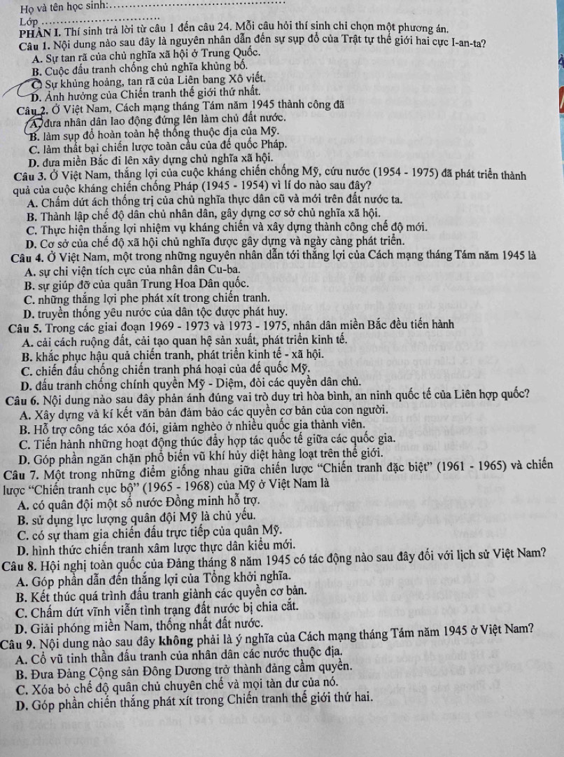 Họ và tên học sinh:_
Lớp
_
PHAN I. Thí sinh trả lời từ câu 1 đến câu 24. Mỗi câu hỏi thí sinh chỉ chọn một phương án.
Câu 1. Nội dung nào sau đây là nguyên nhân dẫn đến sự sụp đồ của Trật tự thế giới hai cực I-an-ta?
A. Sự tan rã của chủ nghĩa xã hội ở Trung Quốc.
B. Cuộc đấu tranh chống chủ nghĩa khủng bố.
C Sự khủng hoảng, tan rã của Liên bang Xô viết.
D. Ảnh hưởng của Chiến tranh thế giới thứ nhất.
Câu 2. Ở Việt Nam, Cách mạng tháng Tám năm 1945 thành công đã
A đưa nhân dân lao động đứng lên làm chủ đất nước.
B. làm sụp đổ hoàn toàn hệ thống thuộc địa của Mỹ.
C. làm thất bại chiến lược toàn cầu của đế quốc Pháp.
D. đưa miền Bắc đi lên xây dựng chủ nghĩa xã hội.
Câu 3. Ở Việt Nam, thắng lợi của cuộc kháng chiến chống Mỹ, cứu nước (1954 - 1975) đã phát triển thành
quả của cuộc kháng chiến chống Pháp (1945-1954 vì lí do nào sau đây?
A. Chấm dứt ách thống trị của chủ nghĩa thực dân cũ và mới trên đất nước ta.
B. Thành lập chế độ dân chủ nhân dân, gây dựng cơ sở chủ nghĩa xã hội.
C. Thực hiện thắng lợi nhiệm vụ kháng chiến và xây dựng thành công chế độ mới.
D. Cơ sở của chế độ xã hội chủ nghĩa được gây dựng và ngày càng phát triển.
Câu 4. Ở Việt Nam, một trong những nguyên nhân dẫn tới thắng lợi của Cách mạng tháng Tám năm 1945 là
A. sự chi viện tích cực của nhân dân Cu-ba.
B. sự giúp đỡ của quân Trung Hoa Dân quốc.
C. những thắng lợi phe phát xít trong chiến tranh.
D. truyền thống yêu nước của dân tộc được phát huy.
Câu 5. Trong các giai đoạn 1969 - 1973 và 1973 - 1975, nhân dân miền Bắc đều tiến hành
A. cải cách ruộng đất, cải tạo quan hệ sản xuất, phát triển kinh tế.
B. khắc phục hậu quả chiến tranh, phát triển kinh tế - xã hội.
C. chiến đấu chống chiến tranh phá hoại của đế quốc Mỹ.
D. đấu tranh chống chính quyền Mỹ - Diệm, đòi các quyền dân chủ.
Câu 6. Nội dung nào sau đây phản ánh đúng vai trò duy trì hòa bình, an ninh quốc tế của Liên hợp quốc?
A. Xây dựng và kí kết văn bản đảm bảo các quyền cơ bản của con người.
B. Hỗ trợ công tác xóa đói, giảm nghèo ở nhiều quốc gia thành viên.
C. Tiến hành những hoạt động thúc đẩy hợp tác quốc tế giữa các quốc gia.
D. Góp phần ngăn chặn phổ biến vũ khí hủy diệt hàng loạt trên thế giới.
Câu 7. Một trong những điểm giống nhau giữa chiến lược “Chiến tranh đặc biệt” (1961 - 1965) và chiến
lược “Chiến tranh cục bhat Q''(1965-1968) ở của Mỹ ở Việt Nam là
A. có quân đội một số nước Đồng minh hỗ trợ.
B. sử dụng lực lượng quân đội Mỹ là chủ yếu.
C. có sự tham gia chiến đấu trực tiếp của quân Mỹ.
D. hình thức chiến tranh xâm lược thực dân kiểu mới.
Câu 8. Hội nghị toàn quốc của Đảng tháng 8 năm 1945 có tác động nào sau đây đối với lịch sử Việt Nam?
A. Góp phần dẫn đến thắng lợi của Tổng khởi nghĩa.
B. Kết thúc quá trình đấu tranh giành các quyền cơ bản.
C. Chấm dứt vĩnh viễn tình trạng đất nước bị chia cắt.
D. Giải phóng miền Nam, thống nhất đất nước.
Câu 9. Nội dung nào sau đây không phải là ý nghĩa của Cách mạng tháng Tám năm 1945 ở Việt Nam?
A. Cổ vũ tinh thần đấu tranh của nhân dân các nước thuộc địa.
B. Đưa Đảng Cộng sản Đông Dương trở thành đảng cầm quyền.
C. Xóa bỏ chế độ quân chủ chuyên chế và mọi tàn dư của nó.
D. Góp phần chiến thắng phát xít trong Chiến tranh thế giới thứ hai.