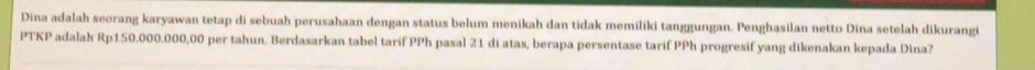 Dina adalah seorang karyawan tetap di sebuah perusahaan dengan status belum menikah dan tidak memiliki tanggungan. Penghasilan netto Dina setelah dikurangi 
PTKP adalah Rp150.000.000,00 per tahun. Berdasarkan tabel tarif PPh pasal 21 di atas, berapa persentase tarif PPh progresif yang dikenakan kepada Dina?