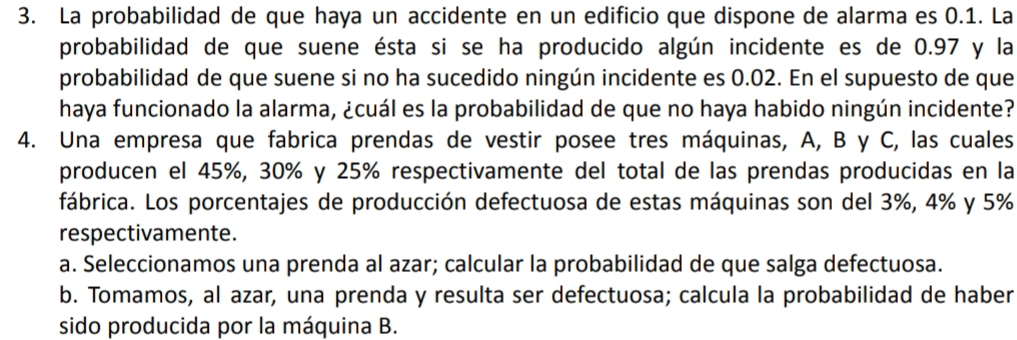 La probabilidad de que haya un accidente en un edificio que dispone de alarma es 0.1. La
probabilidad de que suene ésta si se ha producido algún incidente es de 0.97 y la
probabilidad de que suene si no ha sucedido ningún incidente es 0.02. En el supuesto de que
haya funcionado la alarma, ¿cuál es la probabilidad de que no haya habido ningún incidente?
4. Una empresa que fabrica prendas de vestir posee tres máquinas, A, B y C, las cuales
producen el 45%, 30% y 25% respectivamente del total de las prendas producidas en la
fábrica. Los porcentajes de producción defectuosa de estas máquinas son del 3%, 4% y 5%
respectivamente.
a. Seleccionamos una prenda al azar; calcular la probabilidad de que salga defectuosa.
b. Tomamos, al azar, una prenda y resulta ser defectuosa; calcula la probabilidad de haber
sido producida por la máquina B.