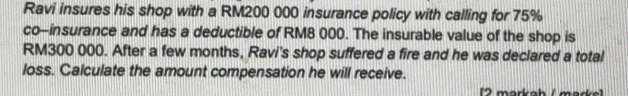 Ravi insures his shop with a RM200 000 insurance policy with calling for 75%
co-insurance and has a deductible of RM8 000. The insurable value of the shop is
RM300 000. After a few months, Ravi's shop suffered a fire and he was declared a total 
loss. Calculate the amount compensation he will receive. 
12 markah / märke