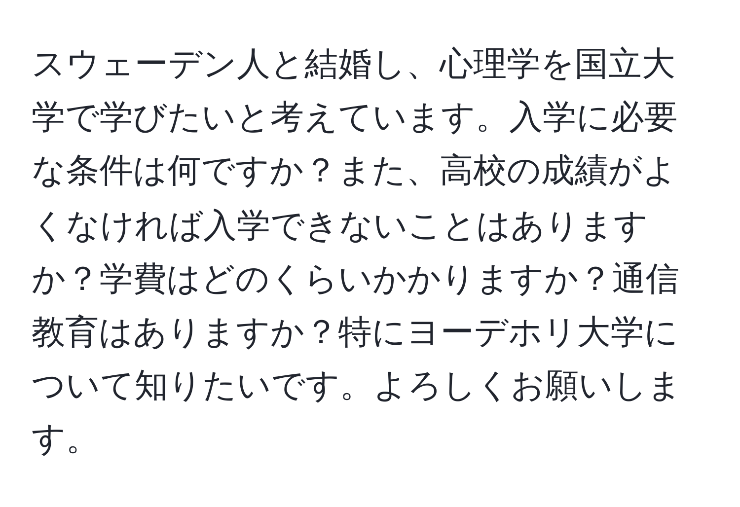 スウェーデン人と結婚し、心理学を国立大学で学びたいと考えています。入学に必要な条件は何ですか？また、高校の成績がよくなければ入学できないことはありますか？学費はどのくらいかかりますか？通信教育はありますか？特にヨーデホリ大学について知りたいです。よろしくお願いします。