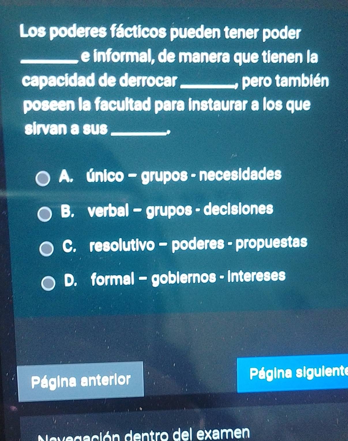 Los poderes fácticos pueden tener poder
_e informal, de manera que tienen la
capacidad de derrocar_ , pero también
poseen la facultad para instaurar a los que
sirvan a sus_
.
A. único - grupos - necesidades
B. verbal - grupos - decisiones
C. resolutivo - poderes - propuestas
D. formal - gobiernos - intereses
Página anterior Página siguiente
Navegación dentro del examen