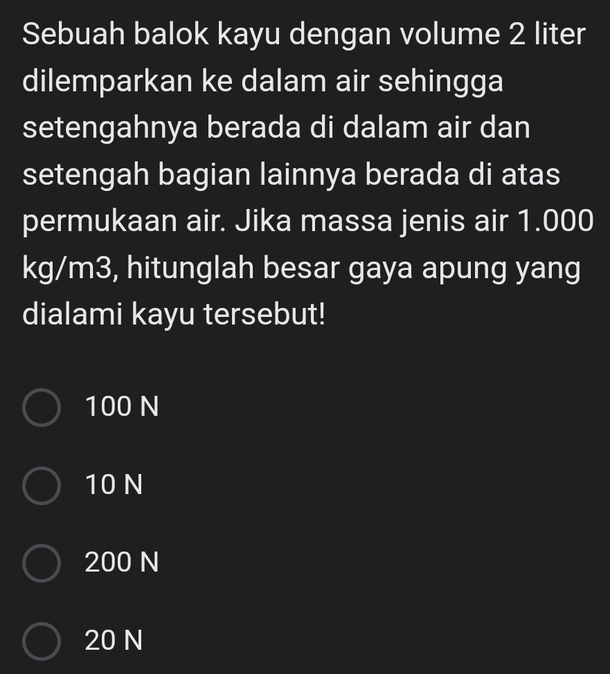 Sebuah balok kayu dengan volume 2 liter
dilemparkan ke dalam air sehingga
setengahnya berada di dalam air dan
setengah bagian lainnya berada di atas
permukaan air. Jika massa jenis air 1.000
kg/m3, hitunglah besar gaya apung yang
dialami kayu tersebut!
100 N
10 N
200 N
20 N