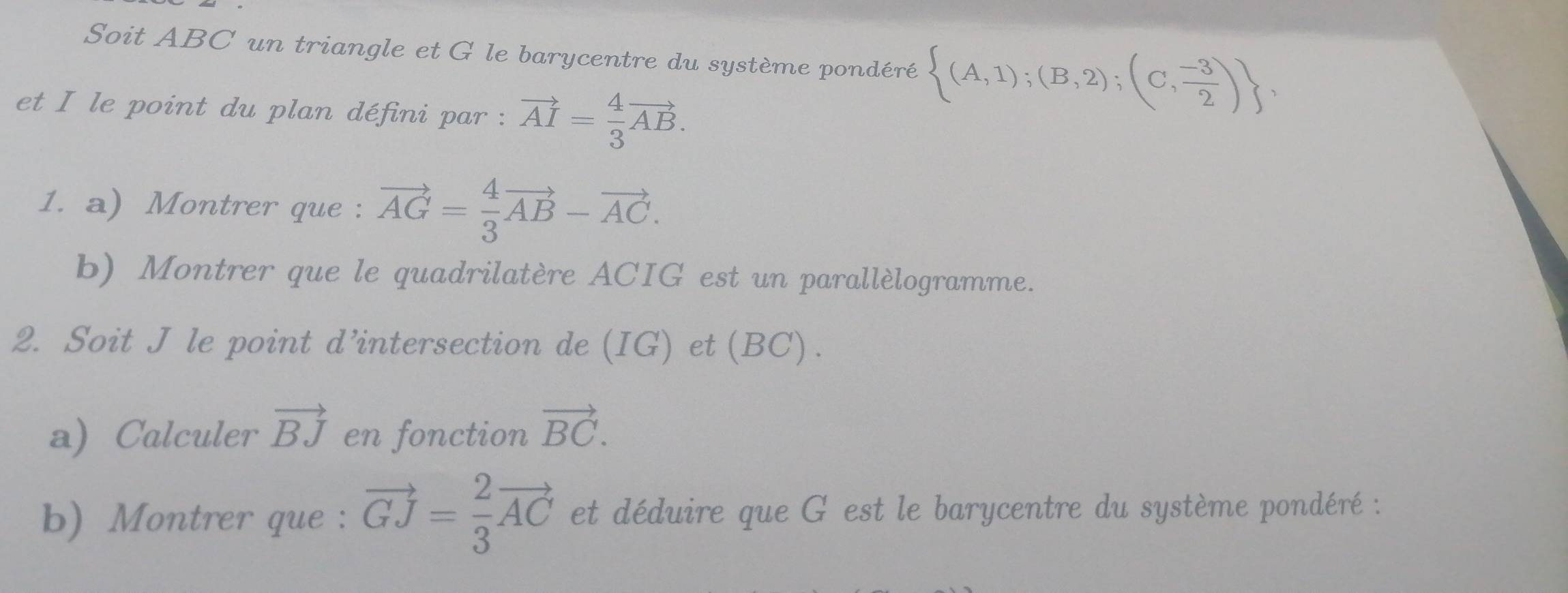 Soit ABC un triangle et G le barycentre du système pondéré  (A,1);(B,2);(C, (-3)/2 ) , 
et I le point du plan défini par : vector AI= 4/3 vector AB. 
1. a) Montrer que : vector AG= 4/3 vector AB-vector AC. 
b) Montrer que le quadrilatère ACIG est un parallèlogramme. 
2. Soit J le point d’intersection de (IG) et(BC). 
a) Calculer vector BJ en fonction vector BC. 
b) Montrer que : vector GJ= 2/3 vector AC et déduire que G est le barycentre du système pondéré :