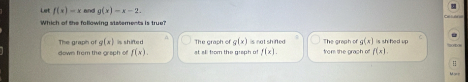 Let f(x)=x and g(x)=x-2. Calcutatss
Which of the following statements is true?
B
The graph of g(x) is shifted A The graph of g(x) is not shifted The graph of g(x) is shifted up C To daa
down from the graph of f(x). at all from the graph of f(x). from the graph of f(x). 
More