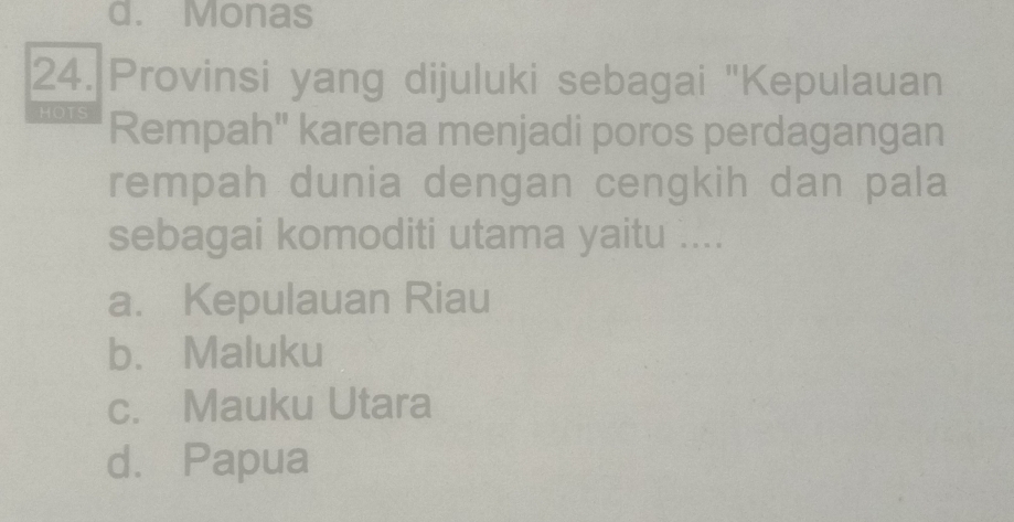 d. Monas
24. Provinsi yang dijuluki sebagai "Kepulauan
HOTS Rempah" karena menjadi poros perdagangan
rempah dunia dengan cengkih dan pala
sebagai komoditi utama yaitu ....
a. Kepulauan Riau
b. Maluku
c. Mauku Utara
d.Papua