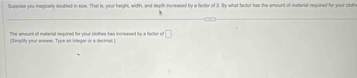 Suppose you magically doubled in size. That is, your height, width, and depth increased by a factor of 2. By what factor has the amount of material required for your cloth 
The amount of material required for your clothes has increased by a factor of □. 
(Simplify your answer. Type an integer or a decimal.)