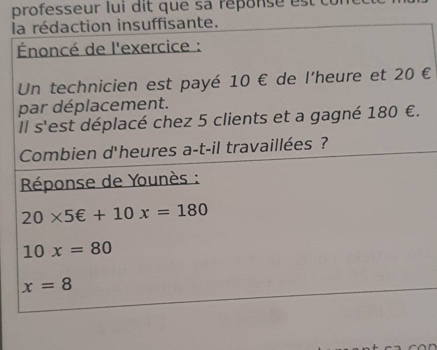 professeur lui dit que sa répons e e 
la rédaction insuffisante. 
Énoncé de l'exercice : 
Un technicien est payé 10 € de l'heure et 20 €
par déplacement. 
Il s'est déplacé chez 5 clients et a gagné 180 €. 
Combien d'heures a-t-il travaillées ? 
Réponse de Younès :
20* 5∈ +10x=180
10x=80
x=8