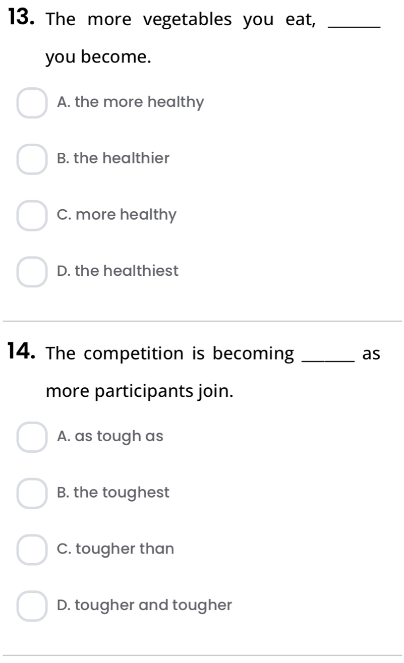 The more vegetables you eat,_
you become.
A. the more healthy
B. the healthier
C. more healthy
D. the healthiest
14. The competition is becoming _as
more participants join.
A. as tough as
B. the toughest
C. tougher than
D. tougher and tougher