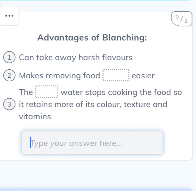 0 / 2
Advantages of Blanching:
1 Can take away harsh flavours
2 Makes removing food beginarrayr □ ,□ ,□  □ □ _□ ,□ ,□  □ ,□ ,□  □ ,□  □ ,□ ,□  □ ,□ ,□  □ endarray  easier
The beginarrayr a^a=x* x* x* x* x 02x  x/x   x/x   x/x =x* x* x* x* x* x* x=9  x/x   x/x   x/x endarray. water stops cooking the food so
3 ) it retains more of its colour, texture and
vitamins
Type your answer here...