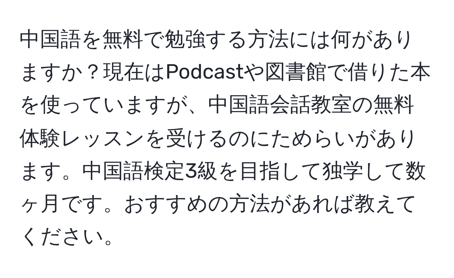 中国語を無料で勉強する方法には何がありますか？現在はPodcastや図書館で借りた本を使っていますが、中国語会話教室の無料体験レッスンを受けるのにためらいがあります。中国語検定3級を目指して独学して数ヶ月です。おすすめの方法があれば教えてください。