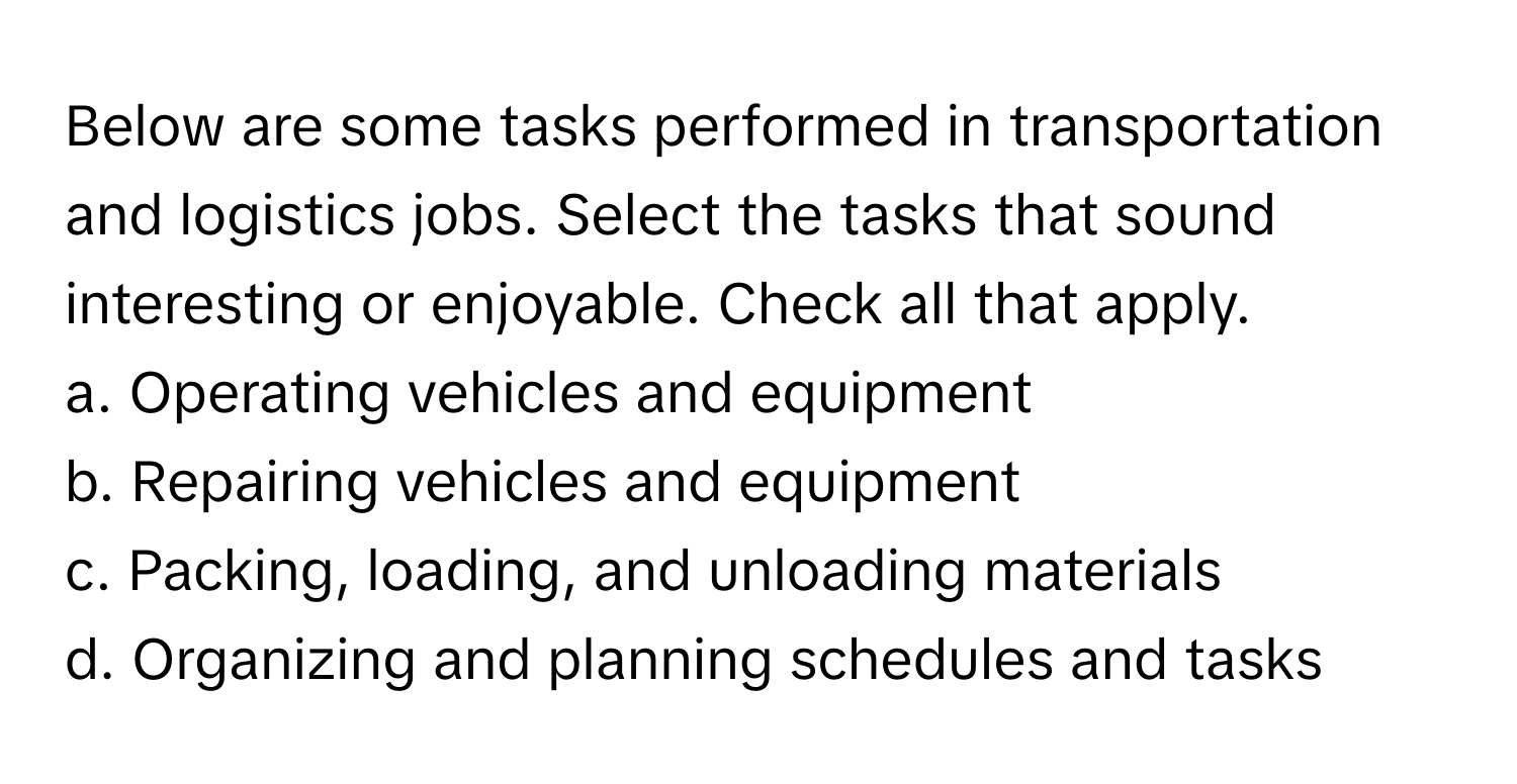 Below are some tasks performed in transportation and logistics jobs. Select the tasks that sound interesting or enjoyable. Check all that apply.

a. Operating vehicles and equipment 
b. Repairing vehicles and equipment 
c. Packing, loading, and unloading materials 
d. Organizing and planning schedules and tasks