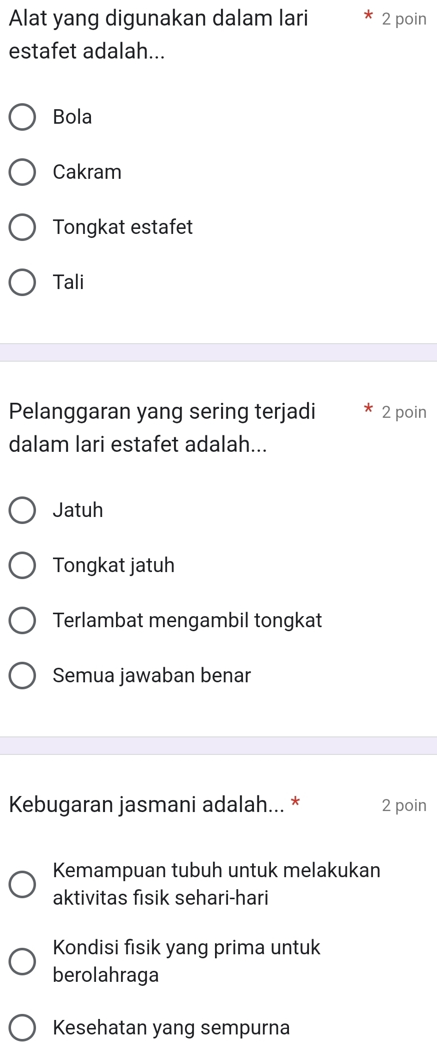 Alat yang digunakan dalam lari 2 poin
estafet adalah...
Bola
Cakram
Tongkat estafet
Tali
Pelanggaran yang sering terjadi 2 poin
dalam lari estafet adalah...
Jatuh
Tongkat jatuh
Terlambat mengambil tongkat
Semua jawaban benar
Kebugaran jasmani adalah... * 2 poin
Kemampuan tubuh untuk melakukan
aktivitas fisik sehari-hari
Kondisi fisik yang prima untuk
berolahraga
Kesehatan yang sempurna