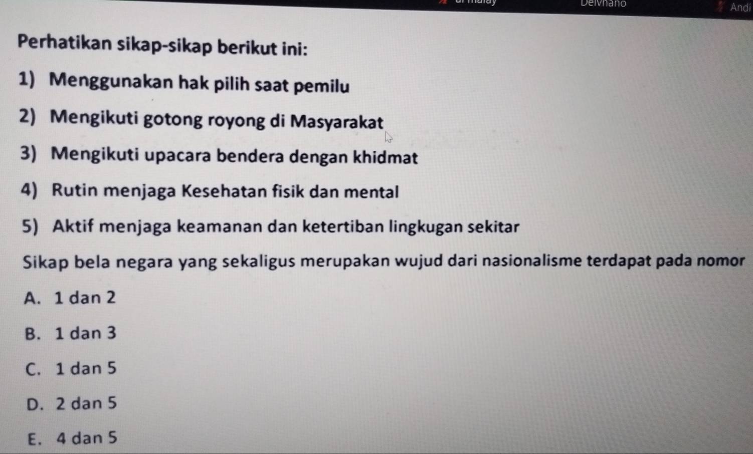 Deivnano Andi
Perhatikan sikap-sikap berikut ini:
1) Menggunakan hak pilih saat pemilu
2) Mengikuti gotong royong di Masyarakat
3) Mengikuti upacara bendera dengan khidmat
4) Rutin menjaga Kesehatan fisik dan mental
5) Aktif menjaga keamanan dan ketertiban lingkugan sekitar
Sikap bela negara yang sekaligus merupakan wujud dari nasionalisme terdapat pada nomor
A. 1 dan 2
B. 1 dan 3
C. 1 dan 5
D. 2 dan 5
E. 4 dan 5