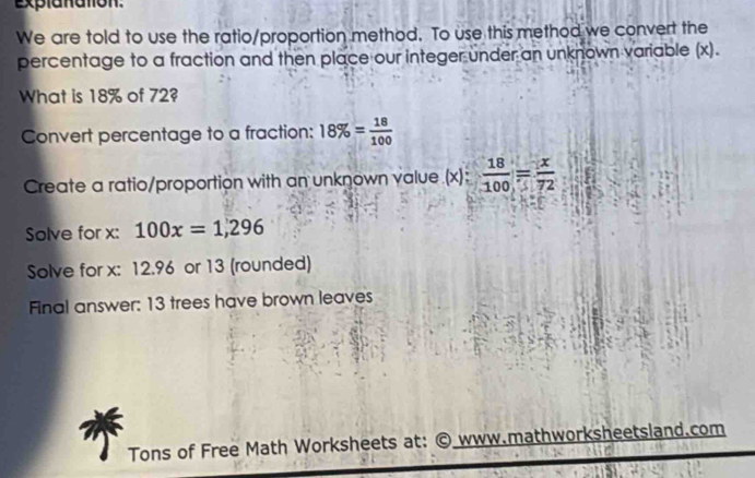 explanaton. 
We are told to use the ratio/proportion method. To use this method we convert the 
percentage to a fraction and then place our integer under an unknown variable (x). 
What is 18% of 72? 
Convert percentage to a fraction: 18% = 18/100 
Create a ratio/proportion with an unknown value.(x):  18/100 = x/72 
Solve for x : 100x=1,296
Solve for x : 12.96 or 13 (rounded) 
Final answer: 13 trees have brown leaves 
Tons of Free Math Worksheets at: © www.mathworksheetsland.com