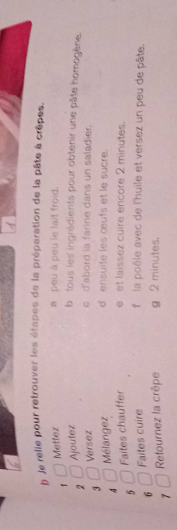 Je relle pour retrouver les étapes de la préparation de la pâte à crêpes. 
Mettez a peu à peu le lait froid. 
1 
2 Ajoutez b e tous les ingrédients pour obtenir une pâte homogène. 
Versez 
c d'abord la farine dans un saladier. 
3 
4 Mélangez 
densuite les œufs et le sucre. 
5 Faites chauffer e et laissez cuire encore 2 minutes. 
6 Faites cuire f la poêle avec de l'huile et versez un peu de pâte. 
1 Retournez la crêpe 
g 2 minutes.