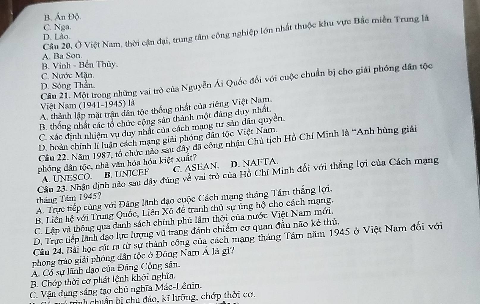 B. Ấn Độ.
C. Nga.
Câu 20. Ở Việt Nam, thời cận đại, trung tâm công nghiệp lớn nhất thuộc khu vực Bắc miền Trung là
D. Lào.
A. Ba Son.
B. Vinh - Bến Thủy.
C. Nước Mặn.
Câu 21. Một trong những vai trò của Nguyễn Ái Quốc đối với cuộc chuẩn bị cho giải phóng dân tộc
D. Sóng Thần.
Việt Nam (1941-1945) là
A. thành lập mặt trận dân tộc thống nhất của riêng Việt Nam.
B. thống nhất các tổ chức cộng sản thành một đảng duy nhất.
C. xác định nhiệm vụ duy nhất của cách mạng tư sản dân quyền.
D. hoàn chỉnh lí luận cách mạng giải phóng dân tộc Việt Nam.
Câu 22. Năm 1987, tổ chức nào sau đây đã công nhận Chủ tịch Hồ Chí Minh là “Anh hùng giải
phóng dân tộc, nhà văn hóa hóa kiệt xuất?
A. UNESCO. B. UNICEF C. ASEAN. D. NAFTA.
Câu 23. Nhận định nào sau đây đúng về vai trò của Hồ Chí Minh đối với thắng lợi của Cách mạng
tháng Tám 1945?
A. Trực tiếp cùng với Đảng lãnh đạo cuộc Cách mạng tháng Tám thắng lợi.
B. Liên hệ với Trung Quốc, Liên Xô để tranh thủ sự ủng hộ cho cách mạng.
C. Lập và thông qua danh sách chính phủ lâm thời của nước Việt Nam mới.
D. Trực tiếp lãnh đạo lực lượng vũ trang đánh chiếm cơ quan đầu não kẻ thủ.
Câu 24. Bài học rút ra từ sự thành công của cách mạng tháng Tám năm 1945 ở Việt Nam đối với
phong trào giải phóng dân tộc ở Đông Nam Á là gì?
A. Có sự lãnh đạo của Đảng Cộng sản.
B. Chớp thời cơ phát lệnh khởi nghĩa.
C. Vận dụng sáng tạo chủ nghĩa Mác-Lênin.
rình chuẩn bị chu đáo, kĩ lưỡng, chớp thời cơ.