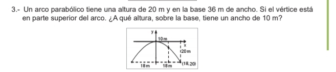 3.- Un arco parabólico tiene una altura de 20 m y en la base 36 m de ancho. Si el vértice está 
en parte superior del arco. ¿A qué altura, sobre la base, tiene un ancho de 10 m?
y
10m
x
120 m
18m 18m (18,20)