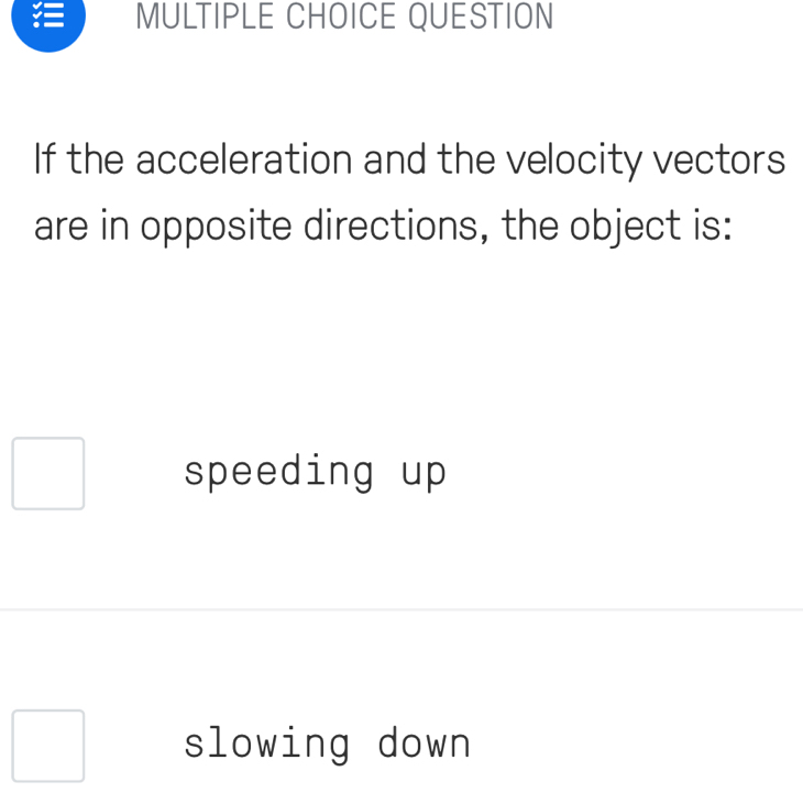 QUESTION
If the acceleration and the velocity vectors
are in opposite directions, the object is:
speeding up
slowing down