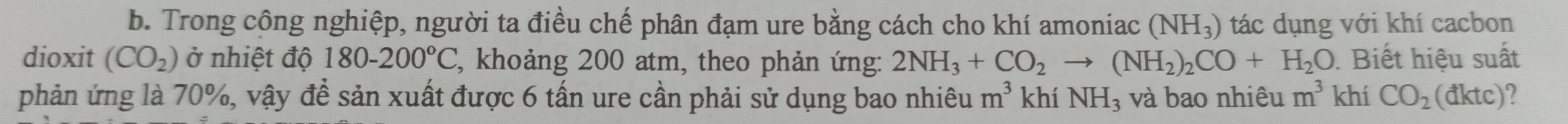 Trong công nghiệp, người ta điều chế phân đạm ure bằng cách cho khí amoniac (NH_3) tác dụng với khí cacbon 
dioxit (CO_2) ở nhiệt độ 180-200°C C, khoảng 200 atm, theo phản ứng: 2NH_3+CO_2to (NH_2)_2CO+H_2O. Biết hiệu suất 
phản ứng là 70%, vậy để sản xuất được 6 tấn ure cần phải sử dụng bao nhiêu m^3 khí NH_3 và bao nhiêu m^3khiCO_2(dktc) 2