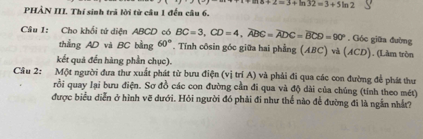 delta +2=3+ln 32=3+5ln 2
PHÀN III. Thí sinh trã lời từ câu 1 đến câu 6. 
Câu 1: Cho khối tứ diện ABCD có BC=3, CD=4, widehat ABC=widehat ADC=widehat BCD=90°. Góc giữa đường 
thẳng AD và BC bằng 60°. Tính côsin góc giữa hai phẳng (ABC) và (ACD). (Làm tròn 
kết quả đến hàng phần chục). 
Câu 2: Một người đưa thư xuất phát từ bưu điện (vị trí A) và phải đi qua các con đường đề phát thư 
rồi quay lại bưu điện. Sơ đồ các con đường cần đi qua và độ dài của chúng (tính theo mét) 
được biểu diễn ở hình vẽ dưới. Hỏi người đó phải đi như thế nào để đường đi là ngắn nhất?