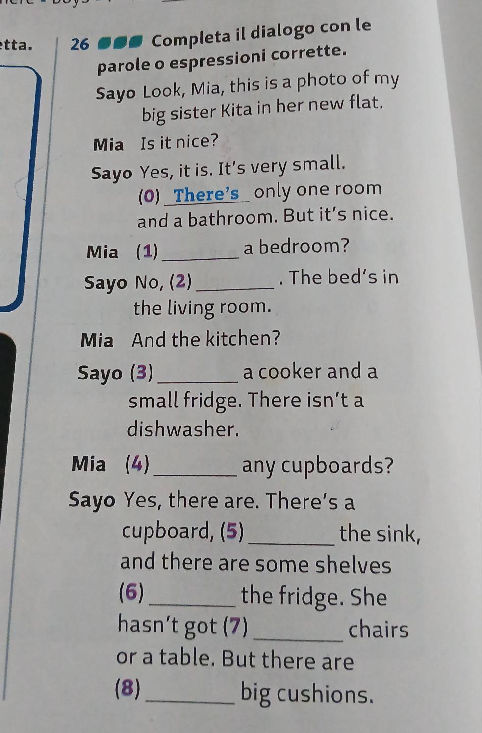 tta. 26 ●●● Completa il dialogo con le 
parole o espressioni corrette. 
Sayo Look, Mia, this is a photo of my 
big sister Kita in her new flat. 
Mia Is it nice? 
Sayo Yes, it is. It’s very small. 
(0) _There's_ only one room 
and a bathroom. But it’s nice. 
Mia (1) _a bedroom? 
Sayo No, (2) _. The bed’s in 
the living room. 
Mia And the kitchen? 
Sayo (3) _a cooker and a 
small fridge. There isn’t a 
dishwasher. 
Mia (4)_ any cupboards? 
Sayo Yes, there are. There’s a 
cupboard, (5)_ the sink, 
and there are some shelves 
(6)_ the fridge. She 
hasn’t got (7) _chairs 
or a table. But there are 
(8)_ big cushions.