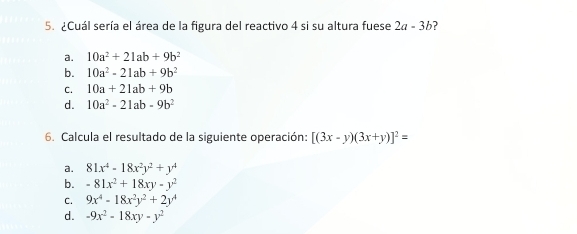 ¿Cuál sería el área de la figura del reactivo 4 si su altura fuese 2a-3b 3
a. 10a^2+21ab+9b^2
b. 10a^2-21ab+9b^2
C. 10a+21ab+9b
d. 10a^2-21ab-9b^2
6. Calcula el resultado de la siguiente operación: [(3x-y)(3x+y)]^2=
a. 81x^4-18x^2y^2+y^4
b. -81x^2+18xy-y^2
C. 9x^4-18x^2y^2+2y^4
d. -9x^2-18xy-y^2