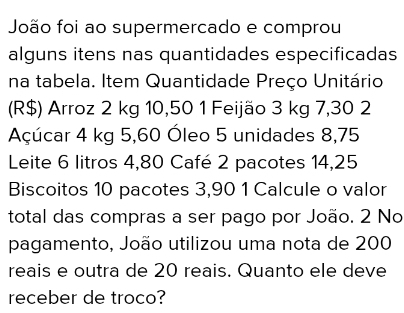 João foi ao supermercado e comprou 
alguns itens nas quantidades especificadas 
na tabela. Item Quantidade Preço Unitário 
(R$) Arroz 2 kg 10,50 1 Feijäo 3 kg 7,30 2
Açúcar 4 kg 5,60 Óleo 5 unidades 8,75
Leite 6 litros 4,80 Café 2 pacotes 14,25
Biscoitos 10 pacotes 3,90 1 Calcule o valor 
total das compras a ser pago por João. 2 No 
pagamento, João utilizou uma nota de 200
reais e outra de 20 reais. Quanto ele deve 
receber de troco?