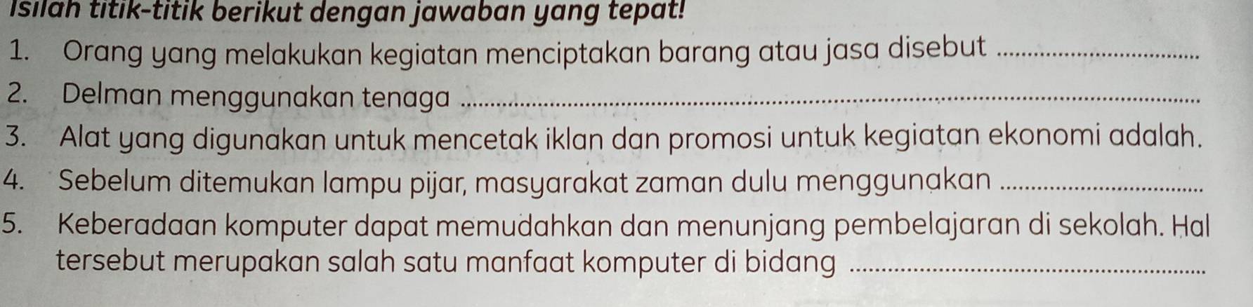 Isilah titik-titik berikut dengan jawaban yang tepat! 
1. Orang yang melakukan kegiatan menciptakan barang atau jasa disebut_ 
2. Delman menggunakan tenaga_ 
3. Alat yang digunakan untuk mencetak iklan dan promosi untuk kegiatan ekonomi adalah. 
4. Sebelum ditemukan lampu pijar, masyarakat zaman dulu menggunakan_ 
5. Keberadaan komputer dapat memudahkan dan menunjang pembelajaran di sekolah. Hal 
tersebut merupakan salah satu manfaat komputer di bidang_