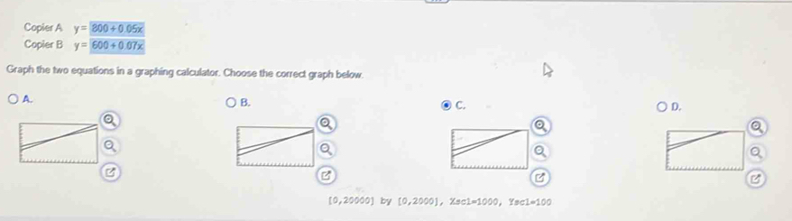 Copier A y= 800+0.05x
Copier B y=600+0.07x
Graph the two equations in a graphing calculator. Choose the correct graph below. 
A. 
B. 
C. 
D. 
a 
z 
z 
C
[0,20000] | by [0,2000], Xsc1=1000, Ysc1=100