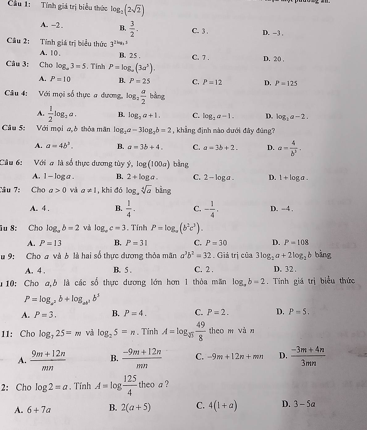 Tính giá trị biểu thức log _2(2sqrt(2))
A. -2 . B.  3/2 .
C. 3 . D. -3 .
Câu 2: Tính giá trị biểu thức 3^(2log _3)5
A. 10. B. 25 . C. 7 . D. 20 .
Câu 3: Cho log _a3=5. Tính P=log _a(3a^5).
A. P=10 B. P=25
C. P=12 D. P=125
Câu 4: Với mọi số thực a dương, log _2 a/2  bar g
A.  1/2 log _2a.
B. log _2a+1. C. log _2a-1. D. log _2a-2.
Câu 5: Với mọi a,b thỏa mãn log _2a-3log _2b=2 , khẳng định nào dưới đây đúng?
A. a=4b^3. B. a=3b+4. C. a=3b+2. D. a= 4/b^3 .
Câu 6: Với a là shat O thực dương tùy y,log (100a) bằng
A. 1-log a. B. 2+log a. C. 2-log a. D. 1+log a.
Câu 7: Cho a>0 và a!= 1 , khi đó log _asqrt[4](a) bằng
A. 4 . B.  1/4 . C. - 1/4 . D. -4 .
âu 8: Cho log _ab=2 và log _ac=3. Tính P=log _a(b^2c^3).
A. P=13 B. P=31 C. P=30 D. P=108
u 9: Cho a và b là hai số thực dương thỏa mãn a^3b^2=32. Giá trị của 3log _2a+2log _2b bằng
A. 4 . B. 5 . C. 2 . D. 32 .
10: Cho a,b là các số thực dương lớn hơn 1 thỏa mãn log _ab=2.  Tính giá trị biểu thức
P=log _a^2b+log _ab^2b^5
A. P=3. B. P=4. C. P=2. D. P=5.
11: Cho log _725=m và log _25=n. Tính A=log _sqrt[3](5) 49/8  theo m vàn
A.  (9m+12n)/mn   (-9m+12n)/mn  C. -9m+12n+mn D.  (-3m+4n)/3mn 
B.
2:Cho log 2=a. Tính A=log  125/4  theo a ?
A. 6+7a
B. 2(a+5) C. 4(1+a) D. 3-5a