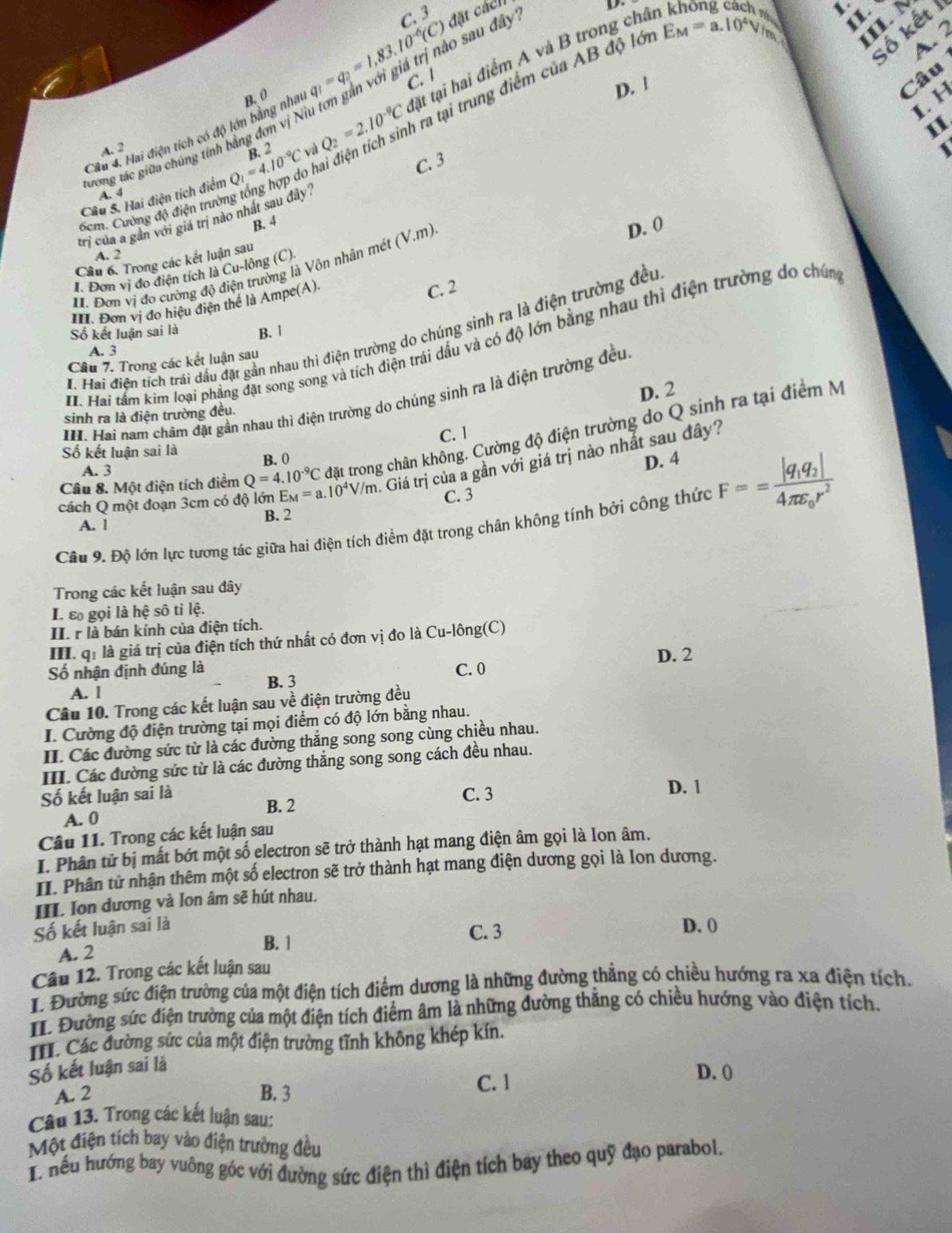 C. 3
gi giá trị nào sau đây'' đặt cácll
  
V
IL N
số kết 1
A. 2
ra tại trung điểm của AB độ lới E_M=a.10^4V_/h I.
C. 1
Câu
Câu S. Hai điện tích điểm Q_1=4.10^(-9)C R 2 Q_2=2.10^(-9)C tặt tại hai điểm A và B trong châ
Câu 4. Hai điện tích có độ lớn bằng nhat B. 0 q_1=q_2=1,83.10^(-6)(C) tân
D. !
I. H
II.
A. 2
、
tương tác giữa chúng tính bằng đơn vị N.
hai
A. 4
trị của a gần với giá trị nào nhất sau đây C. 3
6cm. Cường độ điện trường
B. 4
D. 0
A. 2
Cầu 6. Trong các kết luận sau
I. Đơn vị đo cường độ điện trường là Vôn nhân mét (V.m).
I. Đơn vị đo điện tích là Cu-lông (C).
III. Đơn vị đo hiệu điện thể là Ampe(A) C. 2
Số kết luận sai là B. |
H. Hai điện tích trái dầu đặt gần nhau thì điện trường do chúng sinh ra là điện trường đều
H. Hai tâm kim loại phẳng đặt song song và tích điện trái dấu và có độ lớn bằng nhau thì điện trường do chúng
A. 3
Câu 7. Trong các kết luận sau
D. 2
I Hai nam châm đặt gần nhau thì điện trường do chúng sinh ra là điện trường đều
sinh ra là điện trường đều.
C. 1
Câu 8. Một điện tích điểm Q=4.10^(-9)C đặt trong chân không. Cường độ điện trường do Q sinh ra tại điểm M
Số kết luận sai là
A. 3 B. 0
D. 4
cách Q một đoạn 3cm có độ lớn E_M=a.10^4V/m. Giá trị của a gần với giá trị nào nhất sau đây?
C. 3
Câu 9. Độ lớn lực tương tác giữa hai điện tích điểm đặt trong chân không tính bởi công thức F==frac |q_1q_2|4π varepsilon _0r^2
A. 1 B. 2
Trong các kết luận sau đây
I. ε gọi là hệ sô tỉ lệ.
II. r là bán kính của điện tích.
III. qi là giá trị của điện tích thứ nhất có đơn vị đo là Cu-lông(C)
Số nhận định đúng là C. 0
A. l B. 3 D. 2
Câu 10. Trong các kết luận sau về điện trường đều
I. Cường độ điện trường tại mọi điểm có độ lớn bằng nhau.
II. Các đường sức từ là các đường thắng song song cùng chiều nhau.
III. Các đường sức từ là các đường thắng song song cách đều nhau.
Số kết luận sai là C. 3
D. 1
B. 2
A. 0
Câu 11. Trong các kết luận sau
I. Phân tử bị mất bớt một số electron sẽ trở thành hạt mang điện âm gọi là Ion âm.
II. Phân tử nhận thêm một số electron sẽ trở thành hạt mang điện dương gọi là Ion dương.
III. Ion dương và Ion âm sẽ hút nhau.
Số kết luận sai là D. 0
A. 2
B. 1
C. 3
Câu 12. Trong các kết luận sau
I. Đường sức điện trường của một điện tích điểm dương là những đường thẳng có chiều hướng ra xa điện tích.
II. Đường sức điện trường của một điện tích điểm âm là những đường thắng có chiều hướng vào điện tích,
I. Các đường sức của một điện trường tĩnh không khép kín.
Số kết luận sai là
A. 2 B. 3 C. 1
D. (
Câu 13. Trong các kết luận sau:
Một điện tích bay vào điện trường đều
I. nếu hướng bay vuông góc với đường sức điện thì điện tích bay theo quỹ đạo parabol.